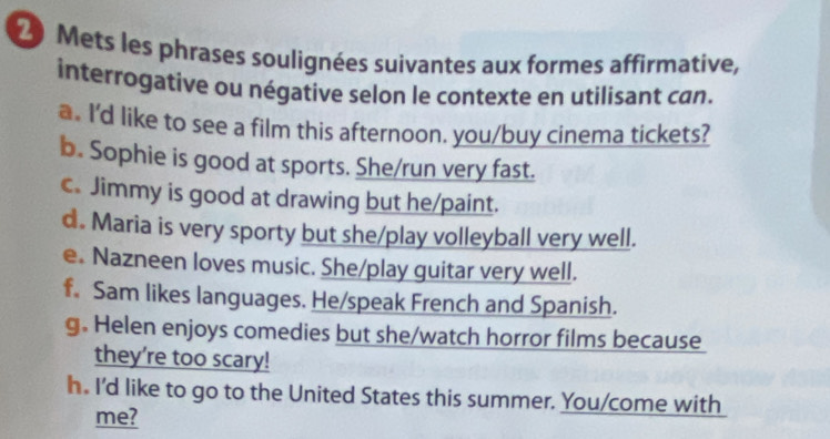 Mets les phrases soulignées suivantes aux formes affirmative, 
interrogative ou négative selon le contexte en utilisant can. 
a. I'd like to see a film this afternoon. you/buy cinema tickets? 
b. Sophie is good at sports. She/run very fast. 
c. Jimmy is good at drawing but he/paint. 
d. Maria is very sporty but she/play volleyball very well. 
e. Nazneen loves music. She/play guitar very well. 
f. Sam likes languages. He/speak French and Spanish. 
g. Helen enjoys comedies but she/watch horror films because 
they're too scary! 
h. I'd like to go to the United States this summer. You/come with 
me?