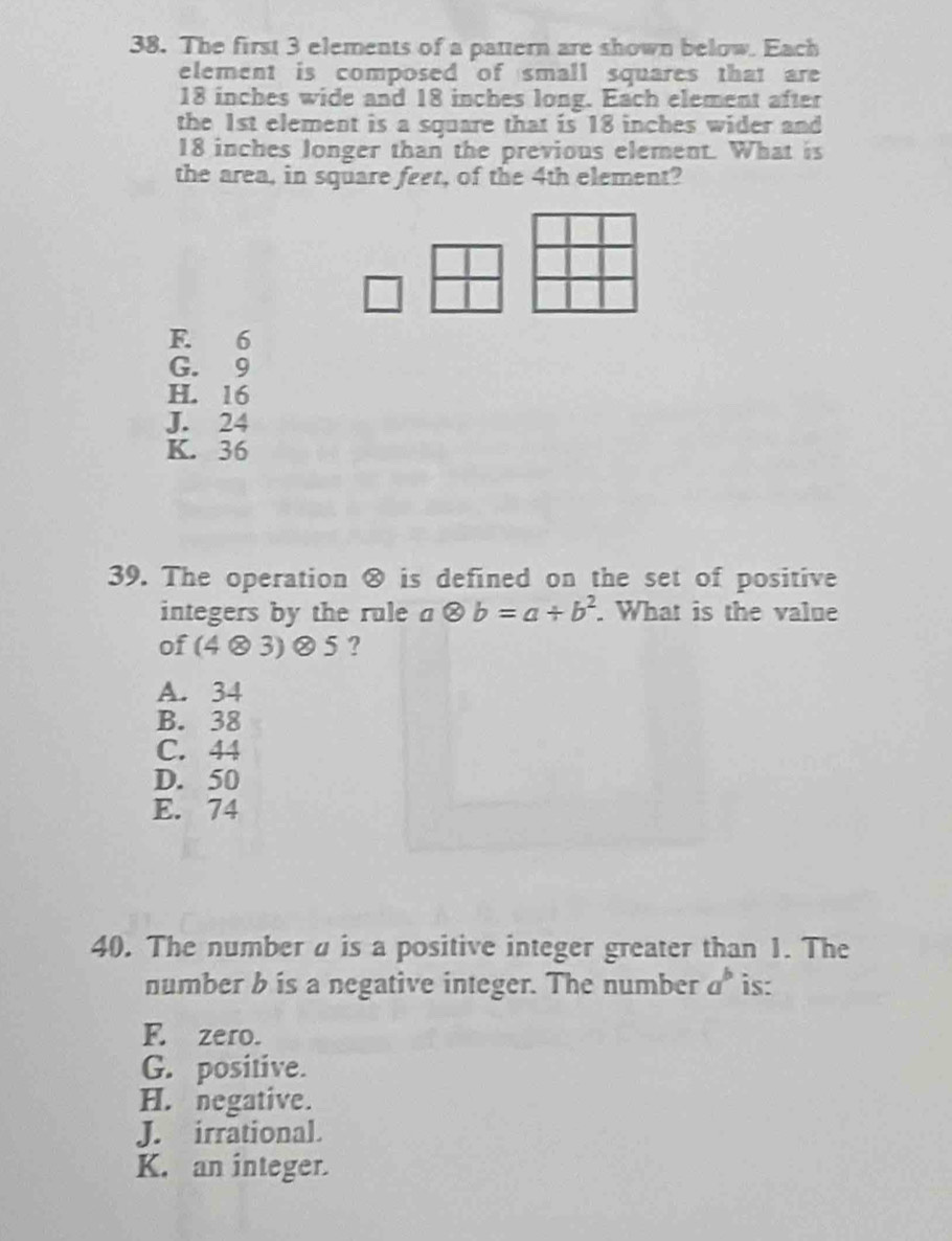 The first 3 elements of a pattern are shown below. Each
element is composed of small squares that are
18 inches wide and 18 inches long. Each element after
the 1st element is a square that is 18 inches wider and
18 inches longer than the previous element. What is
the area, in square feet, of the 4th element?
F. 6
G. 9
H. 16
J. 24
K. 36
39. The operation ® is defined on the set of positive
integers by the rule aotimes b=a+b^2. What is the value
of (4otimes 3)otimes 5 ?
A. 34
B. 38
C. 44
D. 50
E. 74
40. The number u is a positive integer greater than 1. The
number b is a negative integer. The number a^b is:
F. zero.
G. positive.
H. negative.
J. irrational.
K. an integer.