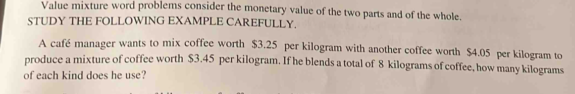 Value mixture word problems consider the monetary value of the two parts and of the whole. 
STUDY THE FOLLOWING EXAMPLE CAREFULLY. 
A café manager wants to mix coffee worth $3.25 per kilogram with another coffee worth $4.05 per kilogram to 
produce a mixture of coffee worth $3.45 per kilogram. If he blends a total of 8 kilograms of coffee, how many kilograms
of each kind does he use?