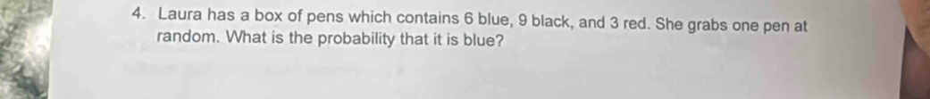 Laura has a box of pens which contains 6 blue, 9 black, and 3 red. She grabs one pen at 
random. What is the probability that it is blue?