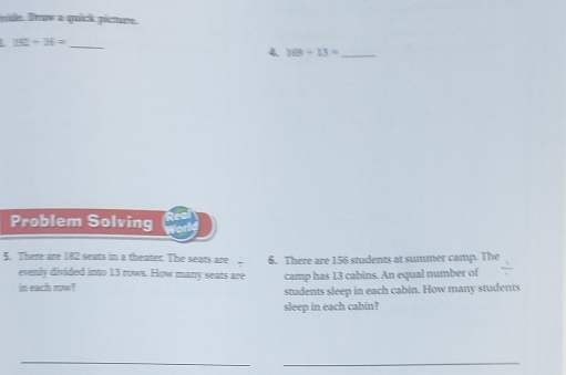 de Daw a quick gücture. 
. 152/ 16= _ 
4. 188/ 13= _ 
Problem Solving 
5. There are 182 seats in a theater. The seats are . 6. There are 156 students at summer camp. The 
evenly divided into 13 rows. How many seats are camp has 13 cabins. An equal number of 
in each row? students sleep in each cabin. How many students 
sleep in each cabin? 
_