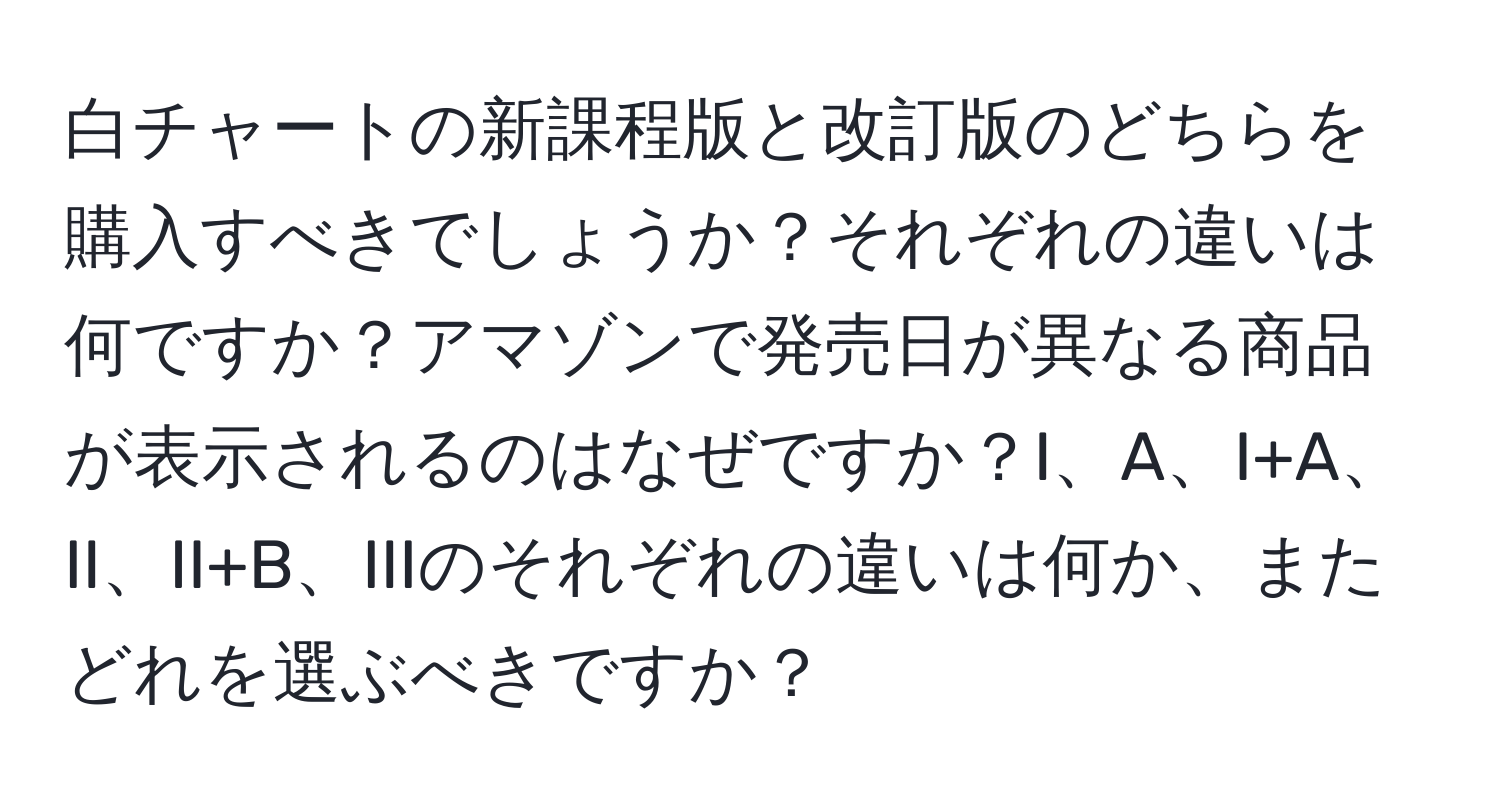 白チャートの新課程版と改訂版のどちらを購入すべきでしょうか？それぞれの違いは何ですか？アマゾンで発売日が異なる商品が表示されるのはなぜですか？I、A、I+A、II、II+B、IIIのそれぞれの違いは何か、またどれを選ぶべきですか？