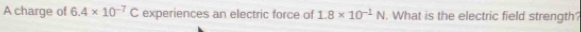 A charge of 6.4* 10^(-7)C experiences an electric force of 1.8* 10^(-1)N. What is the electric field strength?