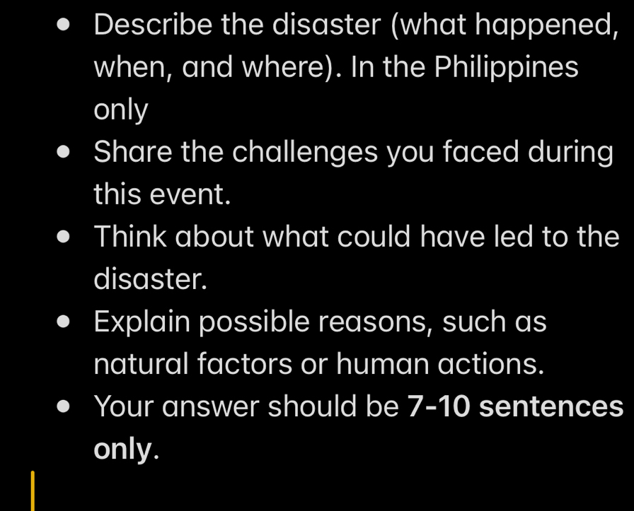 Describe the disaster (what happened, 
when, and where). In the Philippines 
only 
Share the challenges you faced during 
this event. 
Think about what could have led to the 
disaster. 
Explain possible reasons, such as 
natural factors or human actions. 
Your answer should be 7-10 sentences 
only.