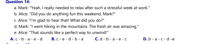 Mark: "Yeah, I really needed to relax after such a stressful week at work."
b. Alice: "Did you do anything fun this weekend, Mark?"
c. Alice: "I'm glad to hear that! What did you do?"
d. Mark: "I went hiking in the mountains. The fresh air was amazing."
e. Alice: "That sounds like a perfect way to unwind!"
A. c-b-a-e-d B. c-e-d-b-a C. d-b-a-e-c D. b-a-c-d-e