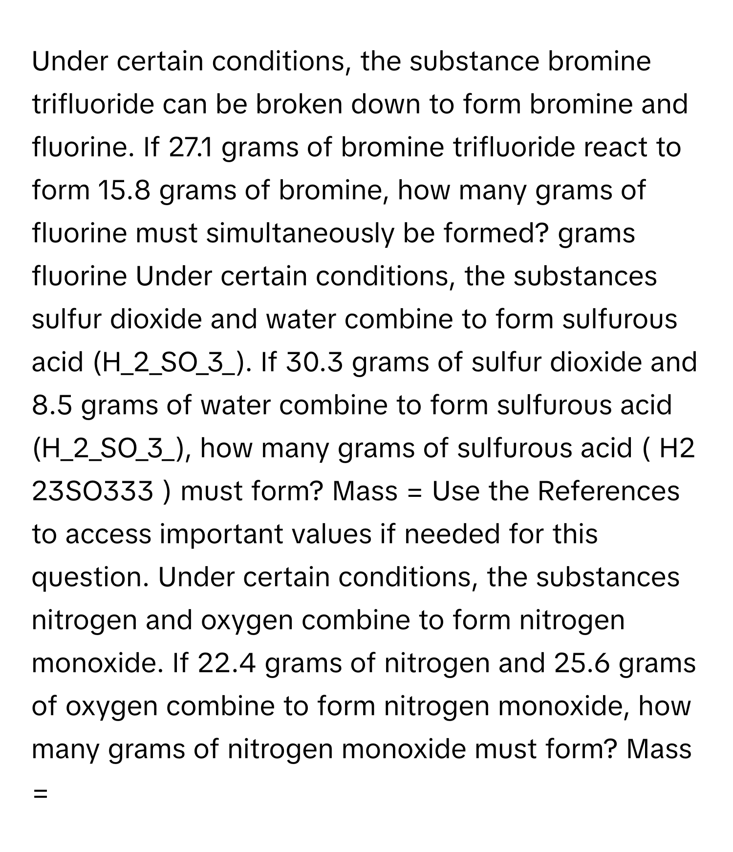 Under certain conditions, the substance bromine trifluoride can be broken down to form bromine and fluorine. If 27.1 grams of bromine trifluoride react to form 15.8 grams of bromine, how many grams of fluorine must simultaneously be formed? grams fluorine Under certain conditions, the substances sulfur dioxide and water combine to form sulfurous acid (H_2_SO_3_). If 30.3 grams of sulfur dioxide and 8.5 grams of water combine to form sulfurous acid (H_2_SO_3_), how many grams of sulfurous acid ( H2​23​SO3​33​ ) must form? Mass = Use the References to access important values if needed for this question. Under certain conditions, the substances nitrogen and oxygen combine to form nitrogen monoxide. If 22.4 grams of nitrogen and 25.6 grams of oxygen combine to form nitrogen monoxide, how many grams of nitrogen monoxide must form? Mass =