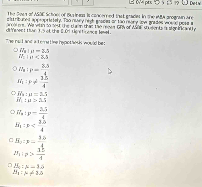 つ5 19 Detail 
The Dean of ASBE School of Business is concerned that grades in the MBA program are 
distributed appropriately. Too many high grades or too many low grades would pose a 
problem. We wish to test the claim that the mean GPA of ASBE students is significantly 
different than 3.5 at the 0.01 significance level. 
The null and alternative hypothesis would be:
H_0:mu =3.5
H_1:mu <3.5
H_0:p= (3.5)/4 
H_1:p!=  (3.5)/4 
H_0:mu =3.5
H_1:mu >3.5
H_0:p= (3.5)/4 
H_1:p
H_0:p= (3.5)/4 
H_1:p> (3.5)/4 
H_0:mu =3.5
H_1:mu != 3.5