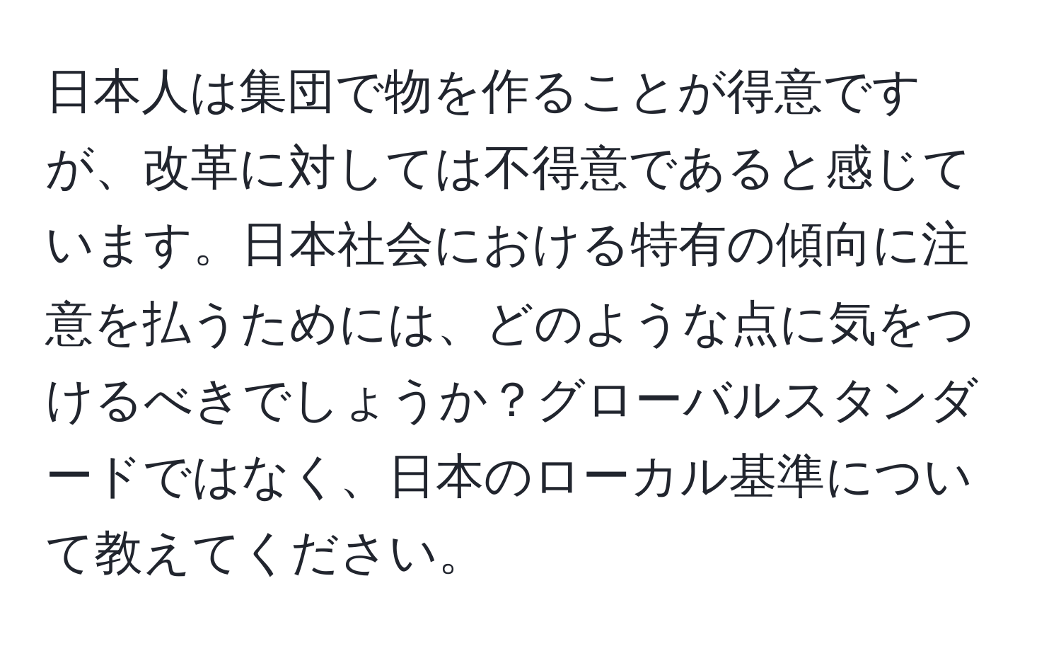 日本人は集団で物を作ることが得意ですが、改革に対しては不得意であると感じています。日本社会における特有の傾向に注意を払うためには、どのような点に気をつけるべきでしょうか？グローバルスタンダードではなく、日本のローカル基準について教えてください。