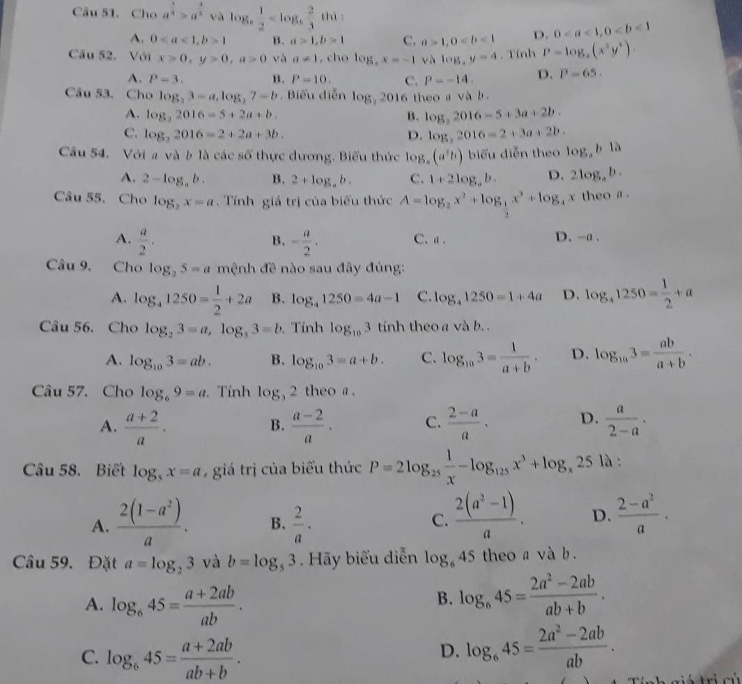 Cho a^(frac 3)4>a^(frac 4)5 và log _b 1/2  thì
A. 01 B. a>1,b>1 C. a>1,0 D. 0
Câu 52, Với x>0,y>0,a>0 và a!= 1 , cho log _ax=-1 và log ,y=4. Tính P=log _a(x^3y^3).
A. P=3. B. P=10. C. P=-14. D. P=65.
Câu 53. Cho log _23=a,log _27=b. Biểu diễn log _32016 theo a và b.
A. log _32016=5+2a+b. B. log _32016-5+3a+2b.
C. log _22016=2+2a+3b. D. log _32016=2+3a+2b.
Câu 54. Với a và b là các số thực dương, Biểu thức  l 8.(a^3b) biểu diễn theo log _ab1a
A. 2-log _ab. B. 2+log _ab. C. 1+2log _ab. D. 2log _ab.
Câu 55. Cho log _2x=a.  Tính giá trị của biểu thức A=log _2x^2+log _ 1/2 x^3+log _4x theoα .
A.  a/2 . - a/2 . C.a. D. -a .
B.
Câu 9. Cho log _35=a mệnh đề nào sau đây đúng:
A. log _41250= 1/2 +2a B. log _41250=4a-1 C. log _41250=1+4a D. log _41250= 1/2 +a
Câu 56. Cho log _23=a,log _53=b. Tính log _103 tinh theo a và b. .
A. log _103=ab. B. log _103=a+b. C. log _103= 1/a+b . D. log _103= ab/a+b .
Câu 57. Cho log _69=a. Tính log _32 theo a .
A.  (a+2)/a .  (a-2)/a .  (2-a)/a .  a/2-a ·
B.
C.
D.
Câu 58. Biết log _5x=a , giá trị của biểu thức P=2log _25 1/x -log _125x^3+log _x25 là :
A.  (2(1-a^2))/a .  2/a .
B.
C.  (2(a^2-1))/a . D.  (2-a^2)/a .
Câu 59. Đặt a=log _23 và b=log _53. Hãy biểu diễn log _645 theo a và b .
A. log _645= (a+2ab)/ab .
B. log _645= (2a^2-2ab)/ab+b .
C. log _645= (a+2ab)/ab+b .
D. log _645= (2a^2-2ab)/ab .
gi á  trị củ