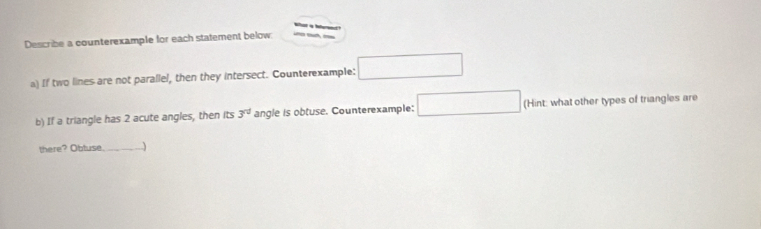 is tefereact ? 
Describe a counterexample for each statement below: 
a) If two lines are not parallel, then they intersect. Counterexample: □ 
b) If a triangle has 2 acute angles, then its 3^(rd) angle is obtuse. Counterexample: □ (Hint: what other types of triangles are 
there? Obtuse_