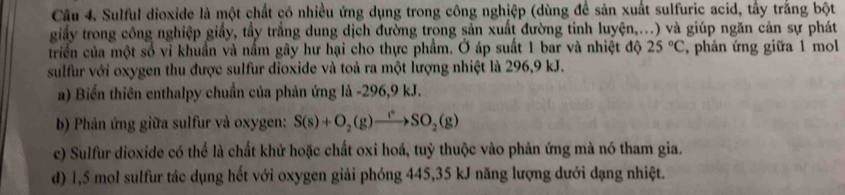 Sulful dioxide là một chất có nhiều ứng dụng trong công nghiệp (dùng để sản xuất sulfuric acid, tấy trắng bột 
giấy trong công nghiệp giấy, tầy trắng dung dịch đường trong sản xuất đường tinh luyện,...) và giúp ngăn cản sự phát 
triển của một số vì khuẩn và nấm gây hư hại cho thực phẩm. Ở áp suất 1 bar và nhiệt độ 25°C , phản ứng giữa 1 mol
sulfur với oxygen thu được sulfur dioxide và toả ra một lượng nhiệt là 296, 9 kJ. 
a) Biển thiên enthalpy chuẩn của phản ứng là -296, 9 kJ. 
b) Phản ứng giữa sulfur và oxygen: S(s)+O_2(g)xrightarrow I°SO_2(g)
c) Sulfur dioxide có thể là chất khử hoặc chất oxi hoá, tuỳ thuộc vào phản ứng mà nó tham gia. 
d) 1,5 mol sulfur tác dụng hết với oxygen giải phóng 445, 35 kJ năng lượng dưới dạng nhiệt.