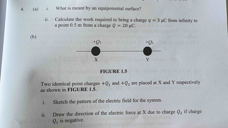 What is meant by an equipotential surface? 
ii. Calculate the work required to bring a charge q=3mu C from infinity to 
a point 0.5 m from a charge Q=20mu C. 
(b)
+Q_1
+Q_2
x
Y
FIGURE 1.5 
Two identical point charges +Q_1 and +Q_2 are placed at X and Y respectively 
as shown in FIGURE 1.5. 
i. Sketch the pattern of the electric field for the system. 
ii. Draw the direction of the electric force at X due to charge Q_2 if charge
Q_1 is negative.