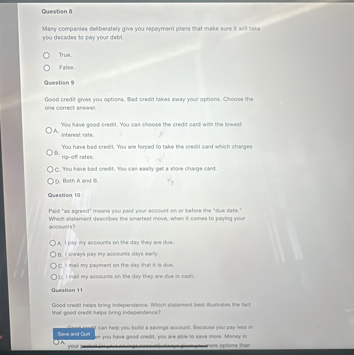 Many companies deliberately give you repayment plans that make sure it will take
you decades to pay your debt.
True.
False.
Question 9
Good credit gives you options. Bad credit takes away your options. Choose the
one correct answer.
You have good credit. You can choose the credit card with the lowest
A.
interest rate.
You have bad credit. You are forced to take the credit card which charges
B.
rip-off rates.
C. You have bad credit. You can easily get a store charge card.
D. Both A and B.
Question 10
Paid "as agreed" means you paid your account on or before the "due date."
Which statement describes the smartest move, when it comes to paying your
accounts?
A. I pay my accounts on the day they are due.
B. I always pay my accounts days early.
C. I mail my payment on the day that it is due.
D. I mail my accounts on the day they are due in cash.
Question 11
Good credit helps bring independence. Which statement best illustrates the fact
that good credit helps bring independence?
Goed credit can help you build a savings account. Because you pay less in
Save and Quit en you have good credit, you are able to save more. Money in
A.
your nore options than