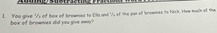 Auding/Subtracting Fractions 
1. You give '/₃ of box of brownies to Ella and '/ of the pan of brownies to Nick. How much of the 
box of brownies did you give away?