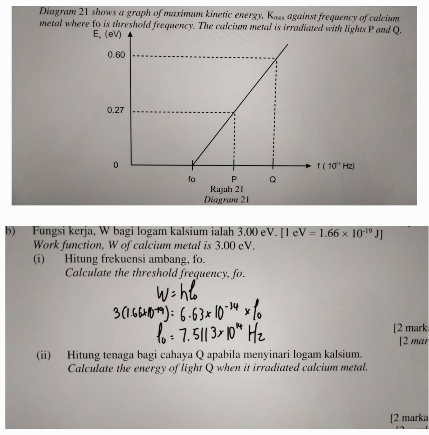 Diagram 21 shows a graph of maximum kinetic energy, K against frequency of calcium
metal where fo is threshold frequency. The calcium metal is irradiated with lights P and Q.
Diagram 21
b) Fungsi kerja, W bagi logam kalsium ialah 3.00 eV. [1 e V=1.66* 10^(-19)J]
Work function, W of calcium metal is 3.00 eV.
(i) Hitung frekuensi ambang, fo.
Calculate the threshold frequency, fo.
[2 mark
[2 mar
(ii) Hitung tenaga bagi cahaya Q apabila menyinari logam kalsium.
Calculate the energy of light Q when it irradiated calcium metal.
[2 marka