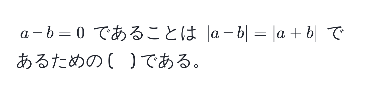 $a - b = 0$ であることは $|a - b| = |a + b|$ であるための (　) である。