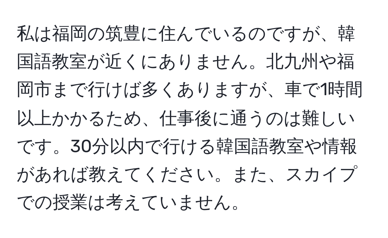 私は福岡の筑豊に住んでいるのですが、韓国語教室が近くにありません。北九州や福岡市まで行けば多くありますが、車で1時間以上かかるため、仕事後に通うのは難しいです。30分以内で行ける韓国語教室や情報があれば教えてください。また、スカイプでの授業は考えていません。