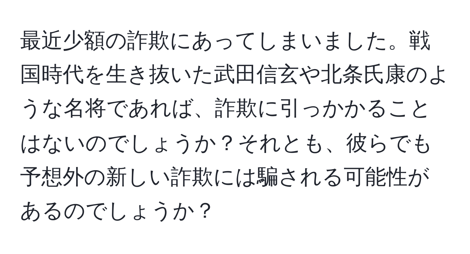 最近少額の詐欺にあってしまいました。戦国時代を生き抜いた武田信玄や北条氏康のような名将であれば、詐欺に引っかかることはないのでしょうか？それとも、彼らでも予想外の新しい詐欺には騙される可能性があるのでしょうか？