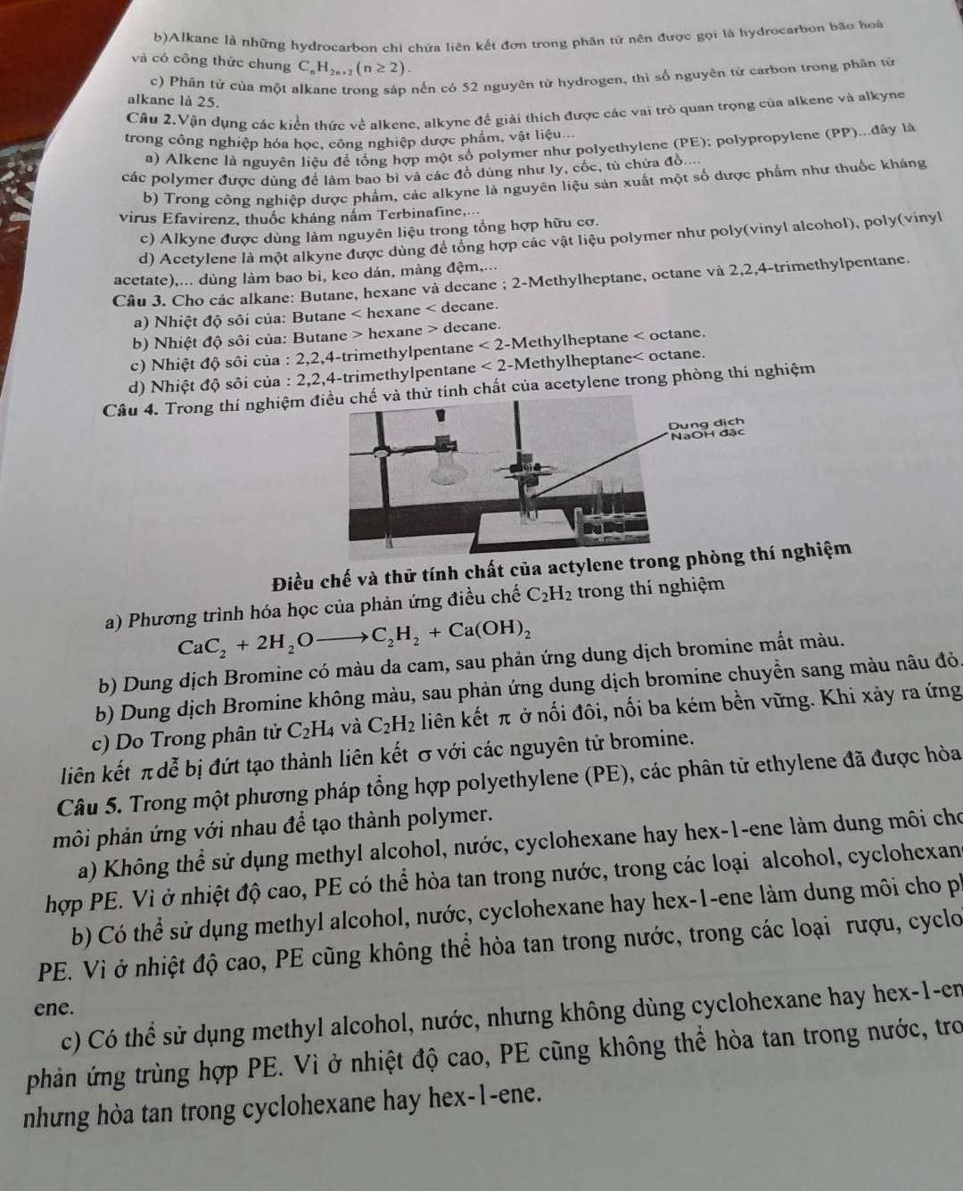 Alkane là những hydrocarbon chỉ chứa liên kết đơn trong phân tử nên được gọi là hydrocarbon bão hoà
và có công thức chung C C_nH_2n+2(n≥ 2).
c) Phân tử của một alkane trong sáp nến có 52 nguyên tử hydrogen, thi số nguyên tử carbon trong phân tử
alkane là 25.
Câu 2.Vận dụng các kiển thức về alkene, alkyne để giải thích được các vai trò quan trọng của alkene và alkyne
trong công nghiệp hóa học, công nghiệp dược phẩm, vật liệu...
a) Alkene là nguyên liệu để tổng hợp một số polymer như polyethylene (PE); polypropylene (PP)...đây là
các polymer được dùng đề làm bao bì và các đồ dùng như ly, cốc, tủ chứa đồ....
b) Trong công nghiệp dược phẩm, các alkyne là nguyên liệu sản xuất một số dược phẩm như thuốc kháng
virus Efavirenz, thuốc kháng nấm Terbinafine,...
c) Alkyne được dùng làm nguyên liệu trong tổng hợp hữu cơ.
d) Acetylene là một alkyne được dùng để tổng hợp các vật liệu polymer như poly(vinyl alcohol), poly(vinyl
acetate),... dùng làm bao bì, keo dán, màng đệm,...
Câu 3. Cho các alkane: Butane, hexane và decane ; 2-Methylheptane, octane và 2,2,4-trimethylpentane.
a) Nhiệt độ sôi của: Butane < hexane < decane.
b) Nhiệt độ sôi của: Butane > hexane > decane.
c) Nhiệt độ sôi của : 2,2,4-trimethylpentane < 2-Methylheptane < octane.
d) Nhiệt độ sôi của : 2,2,4-trimethylpentane .  2-Methylheptane< octane.
Câu 4. Trong thí nghiệm ử tính chất của acetylene trong phòng thí nghiệm
Điều chế và thử tính chất của actylene trong p nghiệm
a) Phương trình hóa học của phản ứng điều chế  C_2H_2 trong thí nghiệm
CaC_2+2H_2Oto C_2H_2+Ca(OH)_2
b) Dung dịch Bromine có màu da cam, sau phản ứng dung dịch bromine mất màu.
b) Dung dịch Bromine không màu, sau phản ứng dung dịch bromine chuyền sang màu nâu đỏ.
c) Do Trong phân tử C_2H_4 và C_2H_2 liên kết π ở nối đôi, nối ba kém bền vững. Khi xảy ra ứng
liên kết π dễ bị đứt tạo thành liên kết σ với các nguyên tử bromine.
Câu 5. Trong một phương pháp tổng hợp polyethylene (PE), các phân tử ethylene đã được hòa
môi phản ứng với nhau để tạo thành polymer.
a) Không thể sử dụng methyl alcohol, nước, cyclohexane hay hex-1-ene làm dung môi cho
hợp PE. Vì ở nhiệt độ cao, PE có thể hòa tan trong nước, trong các loại alcohol, cyclohexan
b) Có thể sử dụng methyl alcohol, nước, cyclohexane hay hex-1-ene làm dung môi cho pí
PE. Vì ở nhiệt độ cao, PE cũng không thể hòa tan trong nước, trong các loại rượu, cyclo
ene.
c) Có thể sử dụng methyl alcohol, nước, nhưng không dùng cyclohexane hay hex-1-en
phản ứng trùng hợp PE. Vì ở nhiệt độ cao, PE cũng không thể hòa tan trong nước, tro
nhưng hòa tan trong cyclohexane hay hex-1-ene.