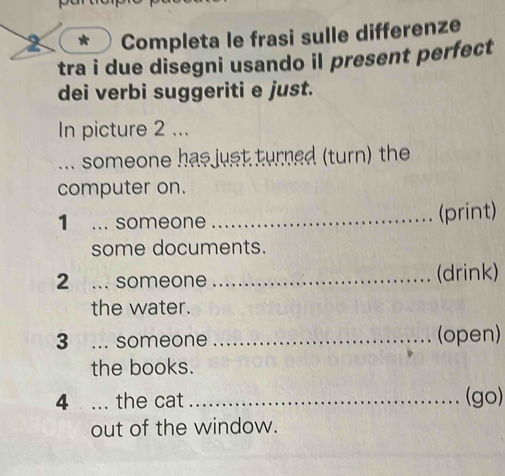 Completa le frasi sulle differenze 
tra i due disegni usando il present perfect 
dei verbi suggeriti e just. 
In picture 2 ... 
... someone has just turned (turn) the 
computer on. 
1 ... someone_ 
(print) 
some documents. 
2 ... someone_ 
(drink) 
the water. 
3 ... someone _(open) 
the books. 
4 ... the cat _(go) 
out of the window.