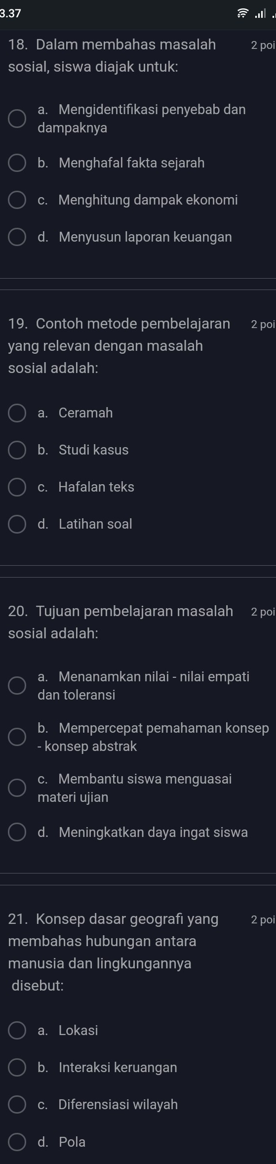 3.37
.ill
18. Dalam membahas masalah 2 poi
sosial, siswa diajak untuk:
a. Mengidentifikasi penyebab dan
dampaknya
b. Menghafal fakta sejarah
c. Menghitung dampak ekonomi
d. Menyusun laporan keuangan
19. Contoh metode pembelajaran 2 poi
yang relevan dengan masalah
sosial adalah:
a. Ceramah
b. Studi kasus
c. Hafalan teks
d. Latihan soal
20. Tujuan pembelajaran masalah 2 poi
sosial adalah:
a. Menanamkan nilai - nilai empati
dan toleransi
b. Mempercepat pemahaman konsep
- konsep abstrak
c. Membantu siswa menguasai
materi ujian
d. Meningkatkan daya ingat siswa
21. Konsep dasar geografi yang 2 poi
membahas hubungan antara
manusia dan lingkungannya
disebut:
a. Lokasi
b. Interaksi keruangan
c. Diferensiasi wilayah
d. Pola