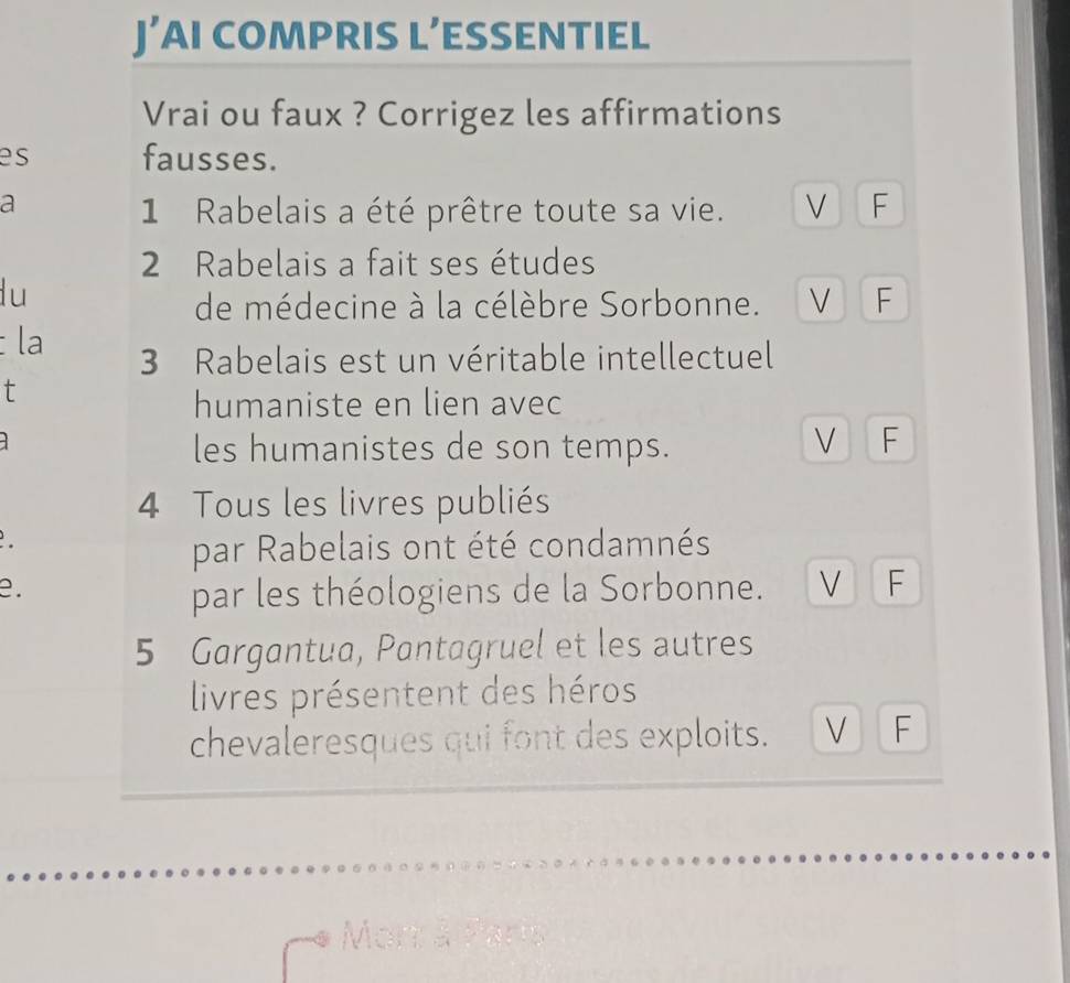 J’AI COMPRIS L’ESSENTIEL 
Vrai ou faux ? Corrigez les affirmations 
es fausses. 
a 
1 Rabelais a été prêtre toute sa vie. V F 
2 Rabelais a fait ses études 
lu 
de médecine à la célèbre Sorbonne. V F 
la 
3 Rabelais est un véritable intellectuel 
t 
humaniste en lien avec 
les humanistes de son temps. 
V F 
4 Tous les livres publiés 
par Rabelais ont été condamnés 
e. 
par les théologiens de la Sorbonne. V F 
5 Gargantua, Pantagruel et les autres 
livres présentent des héros 
chevaleresques qui font des exploits. V F