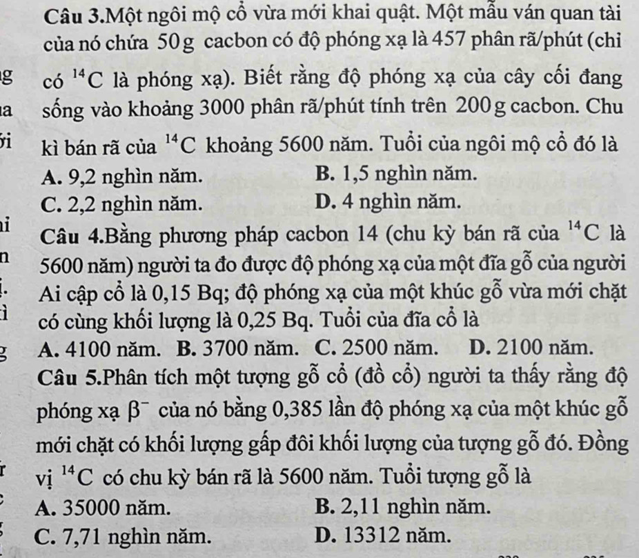 Câu 3.Một ngôi mộ cổ vừa mới khai quật. Một mẫu ván quan tài
của nó chứa 50g cacbon có độ phóng xạ là 457 phân rã/phút (chi
g co^(14)C là phóng xạ). Biết rằng độ phóng xạ của cây cối đang
a sống vào khoảng 3000 phân rã/phút tính trên 200g cacbon. Chu
kì bán rã của^(14)C khoảng 5600 năm. Tuổi của ngôi mộ cổ đó là
A. 9,2 nghìn năm. B. 1,5 nghìn năm.
C. 2,2 nghìn năm. D. 4 nghìn năm.
i Câu 4.Bằng phương pháp cacbon 14 (chu kỳ bán rã của^(14)C là
n 5600 năm) người ta đo được độ phóng xạ của một đĩa gỗ của người
Ai cập cổ là 0,15 Bq; độ phóng xạ của một khúc gỗ vừa mới chặt
có cùng khối lượng là 0,25 Bq. Tuổi của đĩa cổ là
A. 4100 năm. B. 3700 năm. C. 2500 năm. D. 2100 năm.
Câu 5.Phân tích một tượng gỗ cổ (đồ cổ) người ta thấy rằng độ
phóng xạ β¯ của nó bằng 0,385 lần độ phóng xạ của một khúc gỗ
mới chặt có khối lượng gấp đôi khối lượng của tượng gỗ đó. Đồng
vi^(14)C có chu kỳ bán rã là 5600 năm. Tuổi tượng gỗ là
A. 35000 năm. B. 2,11 nghìn năm.
C. 7,71 nghìn năm. D. 13312 năm.