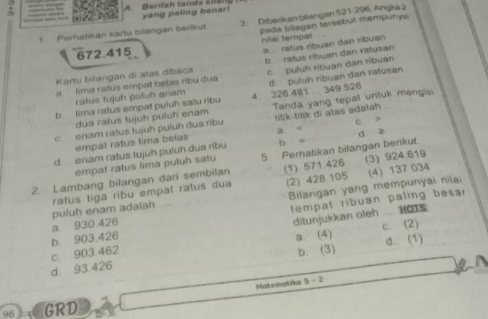 Berilah tanda silan
_
yang paling benar
1. Perhatikan kartu bilangan berikut 3. Diberikan bilangan 521 296. Angka 2
pada bilagan tersebut mempunyai
a ratus ribuan dan ribuan
672.415 nilai tempat
b. ratus ribuan dan ratusan
Kartu bilangan di atas dibaca
d puluh ribuan dan ratusan
a. Iima ratus empat belas ribu dua c. puluh ribuan dan ribuan
ratus tujuh puluh enam
()( b. lima ratus empat puluh satu ribu 4. 326.4B1.. 349.526
dua ratus tujuh puluh enam Tanda yang tepat untuk mengisi
c. enam ratus tujuh puluh dua ribu titik-titik di atas adalah ..
a <
empat ratus lima belas  d z
d. enam ratus tujuh puluh dua ríbu b. = C.
empat ratus lima puluh satu 5 Perhatikan bilangan berikut
2. Lambang bilangan dari sembilan (1) 571.426 (3) 924.619
ratus tiga ribu empal ratus dua (2) 428 105 (4) 137 034
Bilangan yang mempunyai nilai
ditunjukkan oleh .... HOTS
a. 930.426 puluh enam adaiah ....
tempat ribuan paling besar
b. 903.426
c. 903.462 a. (4) c. (2)
b. (3)
d. 93.426 d. (1)
Matematika 5 - 2
96 GRD