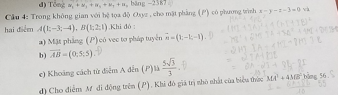 d) Tổng u_1+u_3+u_5+u_7+u_9 băng -2387
Câu 4: Trong không gian với hệ tọa độ Oxyz , cho mặt phẳng (P) có phương trình x-y-z-3=0 và
hai điểm A(1;-3;-4), B(1;2;1).Khi đó :
a) Mặt phẳng (P) có vec tơ pháp tuyến vector n=(1;-1;-1)
b) overline AB=(0;5;5)
c) Khoảng cách từ điểm A đến (P)là  5sqrt(3)/3 
d) Cho điểm M di động trên (P). Khi đó giá trị nhỏ nhất của biểu thức MA^2+4MB^2 bằng 56.