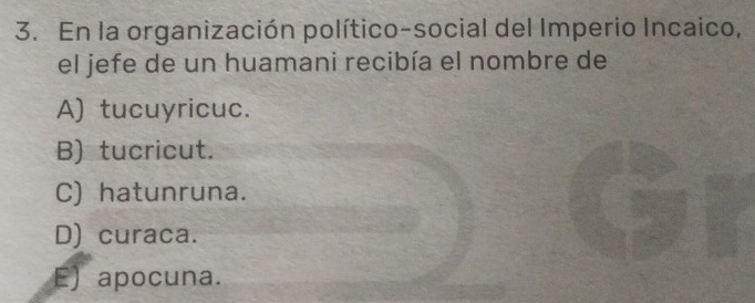 En la organización político-social del Imperio Incaico,
el jefe de un huamani recibía el nombre de
A) tucuyricuc.
B) tucricut.
C) hatunruna.
D) curaca.
E) apocuna.