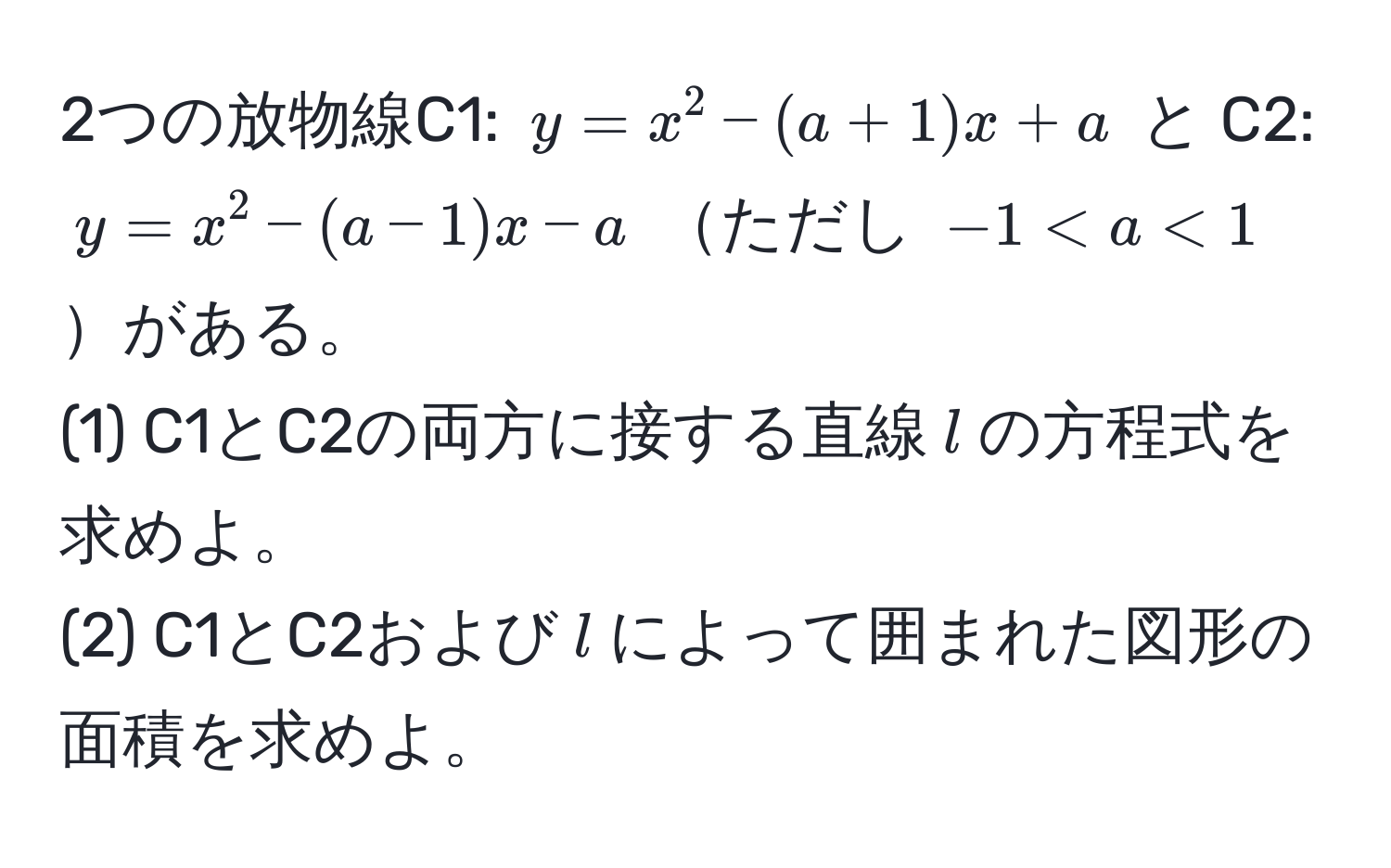 2つの放物線C1: $y = x^2 - (a + 1)x + a$ と C2: $y = x^2 - (a - 1)x - a$ ただし $-1 < a < 1$がある。  
(1) C1とC2の両方に接する直線$l$の方程式を求めよ。  
(2) C1とC2および$l$によって囲まれた図形の面積を求めよ。