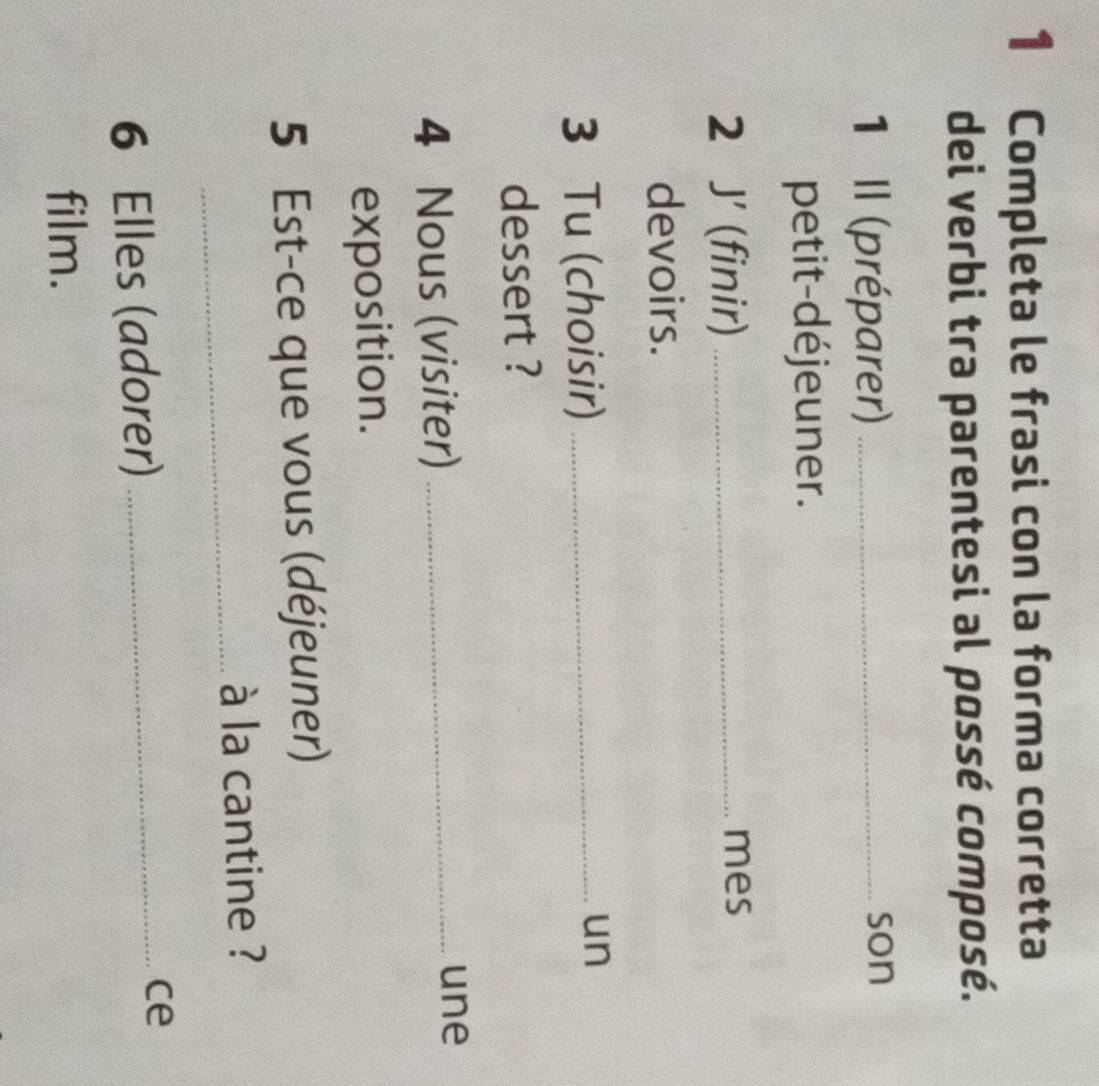 Completa le frasi con la forma corretta 
dei verbi tra parentesi al possé composé. 
1 Il (préparer)_ 
son 
petit-déjeuner. 
2 J' (finir)_ 
mes 
devoirs. 
3 Tu (choisir)_ 
un 
dessert ? 
4 Nous (visiter)_ 
une 
exposition. 
5 Est-ce que vous (déjeuner) 
_ à la cantine ? 
6 Elles (adorer)_ 
ce 
film.