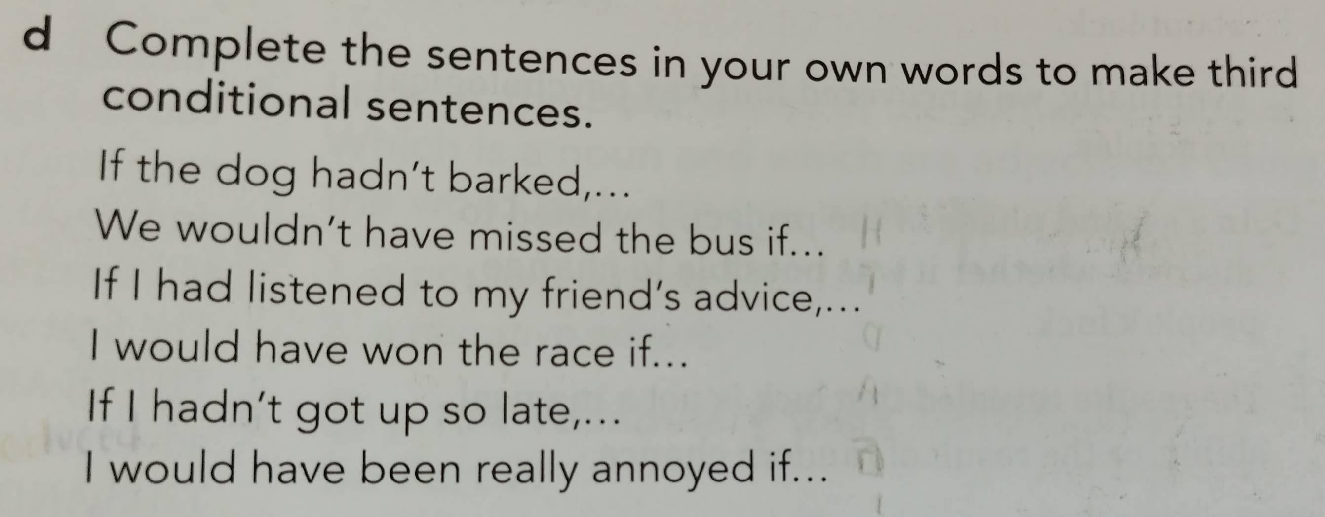 Complete the sentences in your own words to make third 
conditional sentences. 
If the dog hadn’t barked,... 
We wouldn’t have missed the bus if... 
If I had listened to my friend’s advice,... 
I would have won the race if... 
If I hadn’t got up so late,... 
I would have been really annoyed if...