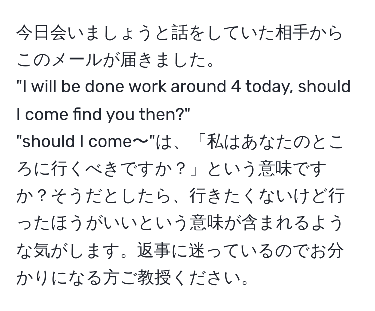 今日会いましょうと話をしていた相手からこのメールが届きました。  
"I will be done work around 4 today, should I come find you then?"  
"should I come〜"は、「私はあなたのところに行くべきですか？」という意味ですか？そうだとしたら、行きたくないけど行ったほうがいいという意味が含まれるような気がします。返事に迷っているのでお分かりになる方ご教授ください。