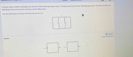 A tarmer warth to build a reclangular pen and then divide it with two interor tenors. The total asu insade of the pen will le ti squars foor. The eeener lancing ssbi
$20.40 per foot and the interior fencing costs $/17.30 per foot. 
fwt the dimensons of the pen that will meimure the cost.
=□ -x=□^^circ 