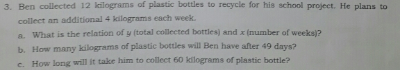 Ben collected 12 kilograms of plastic bottles to recycle for his school project. He plans to 
collect an additional 4 kilograms each week. 
a. What is the relation of y (total collected bottles) and x (number of weeks)? 
b. How many kilograms of plastic bottles will Ben have after 49 days? 
c. How long will it take him to collect 60 kilograms of plastic bottle?