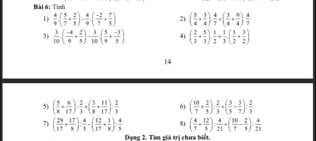 Tinh 
1)  4/9 .( 5/7 + 2/5 )- 4/9 .( (-2)/7 + 7/5 ) ( 5/4 + 3/4 ). 4/7 +( 3/4 + 9/4 ). 4/7 
2) 
3)  3/10 .( (-4)/9 + 2/5 )- 3/10 .( 5/9 + (-3)/5 ) ( 2/3 + 5/3 )·  1/2 + 1/3 · ( 1/2 + 3/2 )
4) 
14 
5) ( 5/8 + 6/17 ): 2/3 +( 3/8 + 11/17 ): 2/3  6) ( 10/7 + 2/5 ): 2/3 +( 3/5 - 3/7 ): 2/3 
7) ( 29/17 + 17/8 ): 4/5 -( 12/17 + 1/8 ): 4/5  ( 4/7 + 12/5 ): 4/21 +( 10/7 - 2/5 ): 4/21 
8) 
Dạng 2. Tìm giá trị chưa biết.