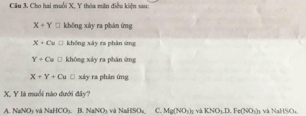 Cho hai muối X, Y thỏa mãn điều kiện sau:
X+Y không xảy ra phản ứng
X+Cu không xảy ra phản ứng
Y+Cu □ không xảy ra phản ứng
X+Y+Cu □ xảy ra phản ứng
X, Y là muối nào dưới đây?
A. NaNO_3 và NaHCO_3. B. 1 VaNO_3 và NaHSO₄, C. Mg(NO_3)_2 và KNO_3.D.Fe(NO_3)_3 và NaHSO_4.