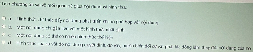 Chọn phương án sai về mối quan hệ giữa nội dung và hình thức
a. Hình thức chỉ thúc đẩy nội dung phát triển khi nó phù hợp với nội dung
b. Một nội dung chỉ gần liền với một hình thức nhất định
c. Một nội dung có thể có nhiều hình thức thể hiện
d. Hình thức của sự vật do nội dung quyết định, do vậy, muốn biến đổi sự vật phải tác động làm thay đổi nội dung của nó