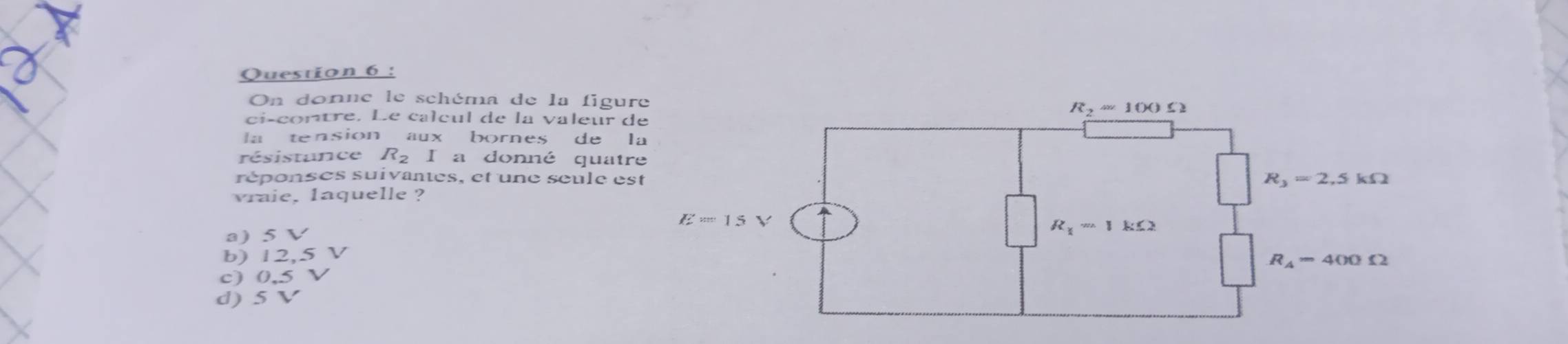 On donne le schéma de la figu
ci-contre. Le calcul de la valeur 
la tension aux bornes de l
résistance R_2 I a donné quat
réponses suivantes, et une seule e
vraie, laquelle ?
a) 5 V
b) 12,5 V
c) 0,5 V
d) 5 V