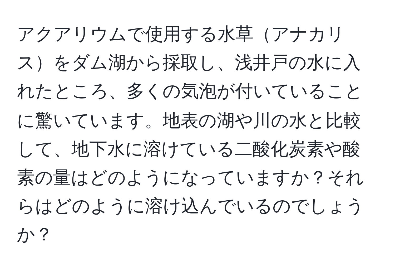 アクアリウムで使用する水草アナカリスをダム湖から採取し、浅井戸の水に入れたところ、多くの気泡が付いていることに驚いています。地表の湖や川の水と比較して、地下水に溶けている二酸化炭素や酸素の量はどのようになっていますか？それらはどのように溶け込んでいるのでしょうか？