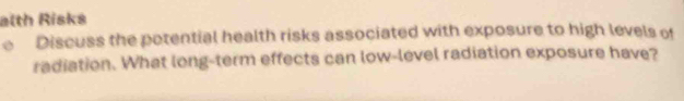 alth Risks 
Discuss the potential health risks associated with exposure to high levels of 
radiation. What long-term effects can low-level radiation exposure have?