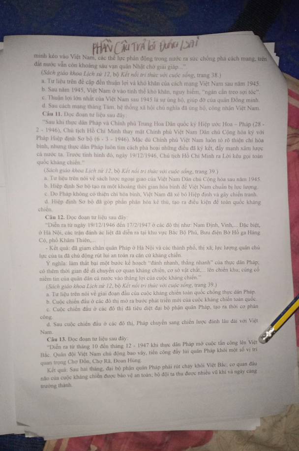 PHân Cầu Trả lời Đung (SA
minh kéo vào Việt Nam, các thể lực phân động trong nước ra sức chống phá cách mang, trên
đất nước vẫn còn khoáng sàu vạn quân Nhật chờ giải giáp  .''
(Sách giáo khoa Lịch sử 12, bộ Kết nổi trí thức với cuộc sống, trang 38.)
a. Tư liệu trên đề cập đến thuận lợi và khó khân của cách mạng Việt Nam sau năm 1945.
b. Sau năm 1945, Việt Nam ở vào tinh thể kho khân, nguy hiểm, ''ngăn cần treo sợi tóc''.
c. Thuận lợi lớn nhất của Việt Nam sau 1945 là sự ủng hộ, giúp đỡ của quân Đồng minh
d. Sau cách mạng tháng Tám, hệ thống xã hội chủ nghĩa đã ủng hộ, công nhân Việt Nam.
Câu 11. Đọc đoạn tư liệu sau đây:
'Sau khi thực dân Pháp và Chính phủ Trung Hoa Dân quốc ký Hiệp ước Hoa - Pháp (28 -
2 - 1946), Chủ tịch Hồ Chí Minh thay mặt Chính phủ Việt Nam Dân chủ Cộng hòa kỷ với
Pháp Hiệp định So b(6(6· 3-1946) 0. Mặc dù Chính phủ Việt Nam luôn tỏ rõ thiện chí hòa
bình, nhưng thực dân Pháp luôn tim cách phá hoại những điều đã ký kết, đẩy manh xâm lược
cá nước ta. Trước tính hình đó, ngày 19/12/1946, Chủ tịch Hồ Chi Minh ra Lời kêu gọi toán
quốc kháng chién.'
(Sách giáo khoa Lịch sứ 12, bộ Kết nổi trị thức với cuộc sống, trang 39.)
a. Tư liệu trên nói về sách lược ngoại giao của Việt Nam Dân chủ Cộng hóa sau năm 1945.
b. Hiệp định Sơ bộ tạo ra một khoảng thời gian hòa bình để Việt Nam chuẩn bị lực lượng
c. Do Pháp không có thiện chi hòa bình, Việt Nam đã xé bố Hiệp định và gây chiến tranh.
d. Hiệp định Sơ bộ đã góp phần phân hóa kẻ thú, tạo ra điều kiện để toán quốc kháng
chién
Câu 12. Đọc đoạn tư liệu sau đây
''Diễn ra từ ngày 19/12/1946 đến 17/2/1947 ở các đô thị như: Nam Định, Vĩnh,... Đặc biệt,
ở Hà Nội, các trận đánh ác liệt đã diễn ra tại khu vực Bắc Bộ Phủ, Bưu điện Bờ Hồ ga Hàng
Cô, nhổ Khăm Thiên...
- Kết quả: đã giam chân quân Pháp ở Hà Nội và các thành phổ, thị xã; lực lượng quân chủ
lực của ta đã chủ động rút luì an toán ra căn cứ khang chiến.
Ý nghĩa: làm thất bại một bước kẻ hoạch ''đánh nhanh, thắng nhanh'' của thực dân Pháp;
có thêm thời gian để đi chuyển cơ quan kháng chiến, cơ sở vật chất,... lên chiến khu; cũng cổ
niềm tin của quân đân cả nước vào thắng lợi của cuộc kháng chiến.''
(Sách giáo khoa Lịch sử 12, bộ Kết nổi trì thức với cuộc sống, trang 39.)
a. Tư liệu trên nôi về giai đoạn đầu của cuộc kháng chiến toàn quốc chồng thực dân Pháp.
b. Cuộc chiến đầu ở các đô thị mở ra bước phát triển mới của cuộc kháng chiến toàn quốc
c. Cuộc chiến đầu ở các đô thị đã tiêu điệt đại bộ phân quân Pháp, tạo ra thời cơ phân
cāng
d. Sau cuộc chiến đầu ở các đô thị, Pháp chuyến sang chiến lược đánh lâu đài với Việt
Nam.
Câu 13. Đọc đoạn tư liệu sau đây:
'Diễn ra từ tháng 10 đến tháng 12 - 1947 khi thực dân Pháp mở cuộc tấn công lên Việt
Bắc. Quân đội Việt Nam chủ động bao vây, tiến công đầy lùi quân Pháp khỏi một số vị trí
quan trọng Chợ Đồn, Chợ Rã, Đoan Hùng
Kết quả: Sau hai tháng, đại bộ phân quân Pháp phải rút chạy khỏi Việt Bắc; cơ quan đầu
não của cuộc khảng chiến được báo vệ an toàn; bộ đội ta thu được nhiều vũ khí và ngày cảng
trưởng thành