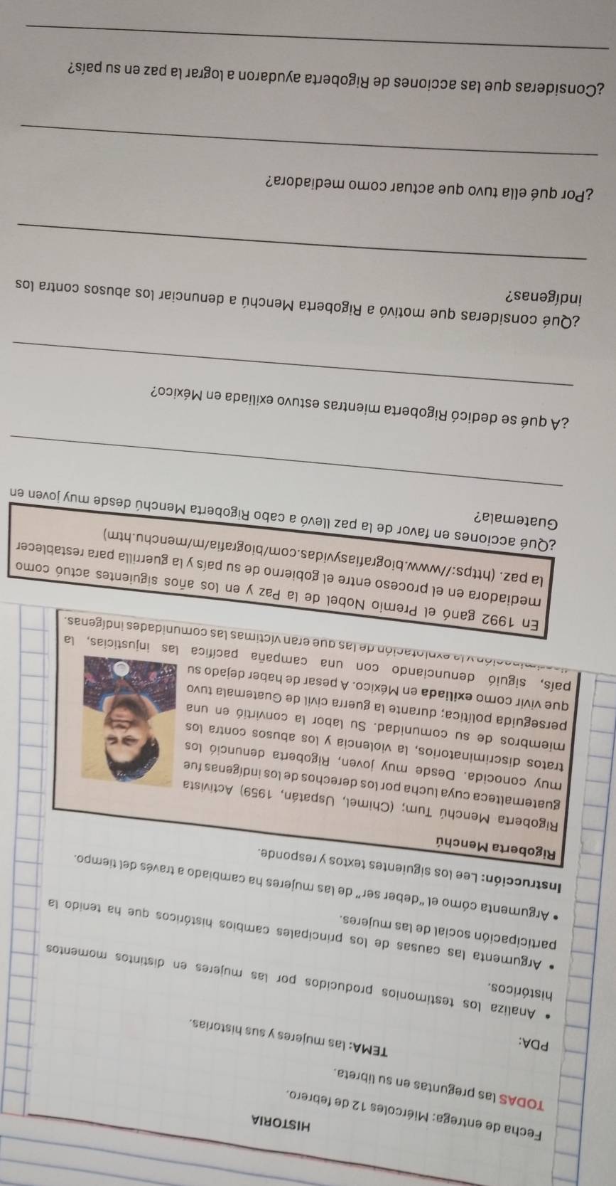 HISTORIA
Fecha de entrega: Miércoles 12 de febrero.
TODAS las preguntas en su libreta.
PDA:
TEMA: las mujeres y sus historias.
históricos.
Analiza los testimonios producidos por las mujeres en distintos momentos
Argumenta las causas de los principales cambios históricos que ha tenido la
participación social de las mujeres.
Argumenta cómo el “deber ser” de las mujeres ha cambiado a través del tiempo.
Instrucción: Lee los siguientes textos y responde.
Rigoberta Menchú
Rigoberta Menchú Tum; (Chimel, Uspatán, 1959) Activista
guatemalteca cuya lucha por los derechos de los indígenas fue
muy conocida. Desde muy joven, Rigoberta denunció los
tratos discriminatorios, la violencia y los abusos contra los
miembros de su comunidad. Su labor la convirtió en una
perseguida política; durante la guerra civil de Guatemala tuvo
que vivir como exiliada en México. A pesar de haber dejado su
país, siguió denunciando con una campaña pacífica las injusticias, la
vación y la explotación de las que eran víctimas las comunidades indígenas.
En 1992 ganó el Premio Nobel de la Paz y en los años siguientes actuó como
mediadora en el proceso entre el gobierno de su país y la guerrilla para restablece
la paz. (https://www.biografiasyvidas.com/biografia/m/menchu.htm)
Guatemala?
_
¿Qué acciones en favor de la paz llevó a cabo Rigoberta Menchú desde muy joven en
_
¿A qué se dedicó Rigoberta mientras estuvo exiliada en México?
¿Qué consideras que motivó a Rigoberta Menchú a denunciar los abusos contra los
indígenas?
_
¿Por qué ella tuvo que actuar como mediadora?
_
_
¿Consideras que las acciones de Rigoberta ayudaron a lograr la paz en su país?