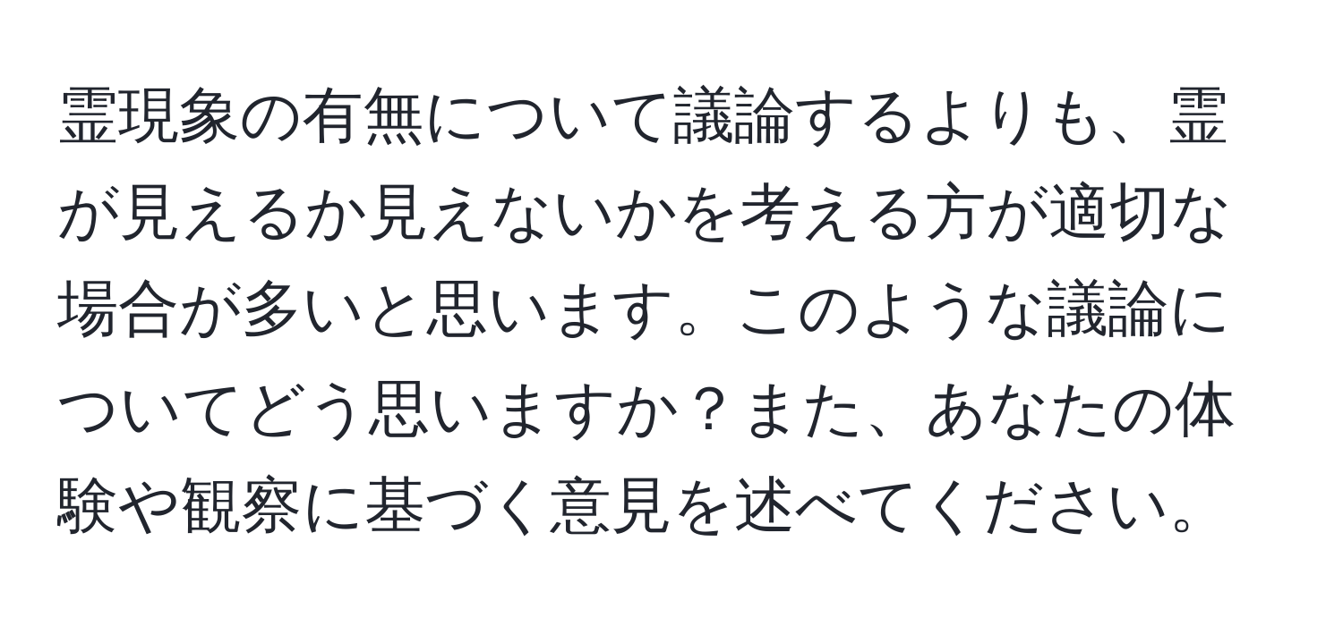 霊現象の有無について議論するよりも、霊が見えるか見えないかを考える方が適切な場合が多いと思います。このような議論についてどう思いますか？また、あなたの体験や観察に基づく意見を述べてください。