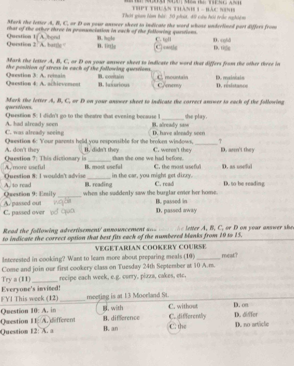 Ngờạt  NGU ; Môn thị:THENG ANH
ThPT thuận thành 1 - bảc ninh
Thời gian làm bài: 50 phát, 40 câu hải trấc nghiệm
Mark the letter A, B, C, or D on your answer sheet to indicate the word whose underlined part differs from
that of the other three in pronunciation in each of the following questions.
Question 1(A.)bond B. hole C. toll D. cold
Question 2: A. battle B. little C) casile D. title
Mark the letter A, B, C, or D on your answer sheet to indicate the word that differs from the other three in
the position of stress in each of the following questions.
Question 3: A. remain B. contain C. mountain D. maintain
Question 4: A. achievement B. luxurious Crenemy D. resistance
Mark the letter A, B, C, or D on your answer sheet to indicate the correct answer to each of the following
questions.
Question 5: I didn't go to the theatre that evening because I _the play.
A. had already seen B. already saw
C. was already seeing D. have already seen
Question 6: Your parents held you responsible for the broken windows,_ ?
A. don't they B. didn't they C. weren't they D. aren't they
Question 7: This dictionary is_ than the one we had before.
A. more useful B. most useful C. the most useful D. as useful
Question 8: I wouldn't advise _in the car, you might get dizzy.
A. to read B. reading C. read D. to be reading
Question 9: Emily_ when she suddenly saw the burglar enter her home.
A. passed out B. passed in
C. passed over D. passed away
Read the following advertisement/ announcement and mari the letter A, B, C, or D on your answer she
to indicate the correct option that best fits each of the numbered blanks from 10 to 15.
VEGETARIAN COOKERY COURSE
Interested in cooking? Want to learn more about preparing meals (10)_ meat?
Come and join our first cookery class on Tuesday 24th September at 10 A.m.
Try a (11)_ recipe each week, e.g. curry, pizza, cakes, etc.
Everyone's invited!
FYI This week (12) _meeting is at 13 Moorland St.
C. without
Question 10: A. in B. with D. on
Question 11: A. different B. difference C. differently D. differ
Question 12: A. a B. an
C. the D. no article