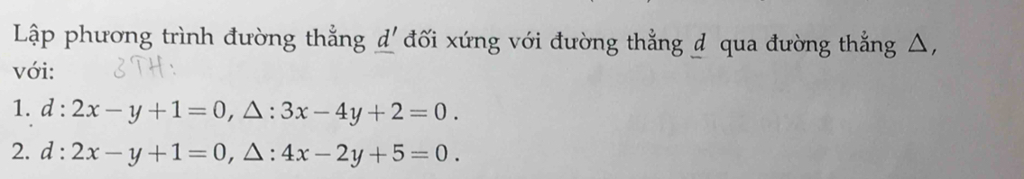 Lập phương trình đường thắng _ d' đối xứng với đường thẳng d qua đường thẳng △, 
với: 
1. d:2x-y+1=0, △ :3x-4y+2=0. 
2. d:2x-y+1=0 , △: 4x-2y+5=0.