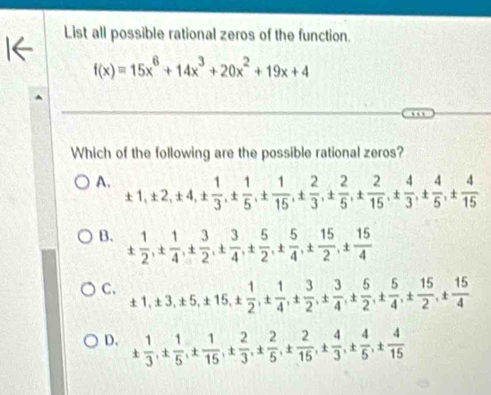 List all possible rational zeros of the function.
f(x)=15x^6+14x^3+20x^2+19x+4
Which of the following are the possible rational zeros?
A. ± 1, ± 2, ± 4, ±  1/3 , ±  1/5 , ±  1/15 , ±  2/3 , ±  2/5 , ±  4/15 , ±  4/3 , ±  4/5 , ±  4/15 
B. ±  1/2 , ±  1/4 , ±  3/2 , ±  3/4 , ±  5/2 , ±  5/4 , ±  15/2 , ±  15/4 
C. ± 1, ± 3, ± 5, ± 15, ±  1/2 , ±  1/4 , ±  3/2 , ±  3/4 , ±  5/2 , ±  5/4 , ±  15/2 , ±  15/4 
D. ±  1/3 , ±  1/5 , ±  1/15 , ±  2/3 , ±  2/5 , ±  4/15 , ±  4/3 , ±  4/5 , ±  4/15 