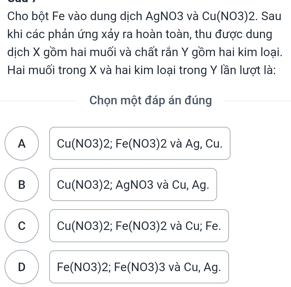 Cho bột Fe vào dung dịch AgNO3 và Cu(NO3) 2. Sau
khi các phản ứng xảy ra hoàn toàn, thu được dung
dịch X gồm hai muối và chất rắn Y gồm hai kim loại.
Hai muối trong X và hai kim loại trong Y lần lượt là:
Chọn một đáp án đúng
A Cu(NO3) 2; Fe(NO3) 2 và Ag, Cu.
B Cu(NO3) 2; AgNO3 và Cu, Ag.
C Cu(NO3) 2; Fe(NO3) 2 và Cu; Fe.
D Fe(NO3) 2; Fe(NO3) 3 và Cu, Ag.