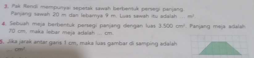 3, Pak Rendi mempunyai sepetak sawah berbentuk persegi panjang. 
Panjang sawah 20 m dan lebarnya 9 m. Luas sawah itu adalah ... m^2. 
4. Sebuah meja berbentuk persegi panjang dengan luas 3.500cm^2. Panjang meja adalah
70 cm, maka lebar meja adalah ... cm. 
5. Jika jarak antar garis 1 cm, maka luas gambar di samping adalah
cm^2.